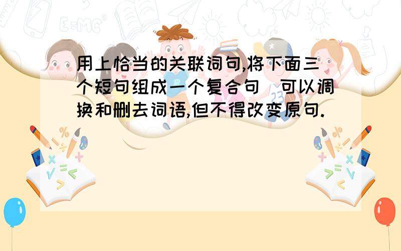 用上恰当的关联词句,将下面三个短句组成一个复合句（可以调换和删去词语,但不得改变原句.