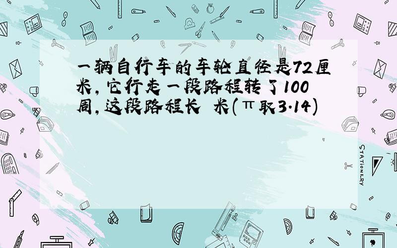 一辆自行车的车轮直径是72厘米,它行走一段路程转了100周,这段路程长 米(π取3.14)