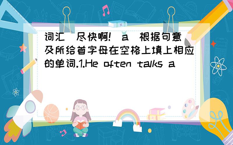 词汇(尽快啊!）a)根据句意及所给首字母在空格上填上相应的单词.1.He often talks a_____ his