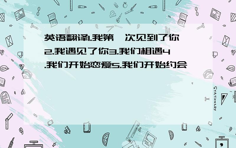 英语翻译1.我第一次见到了你2.我遇见了你3.我们相遇4.我们开始恋爱5.我们开始约会