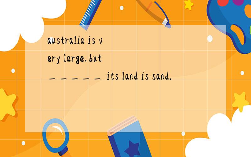 australia is very large,but _____ its land is sand.