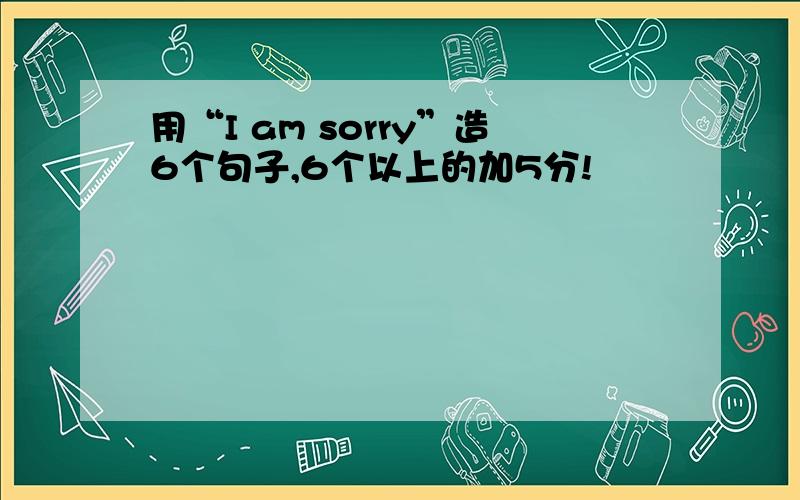 用“I am sorry”造6个句子,6个以上的加5分!