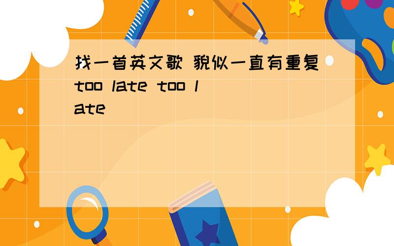 找一首英文歌 貌似一直有重复too late too late