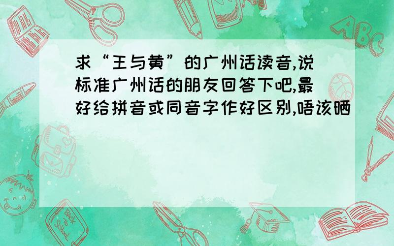 求“王与黄”的广州话读音,说标准广州话的朋友回答下吧,最好给拼音或同音字作好区别,唔该晒