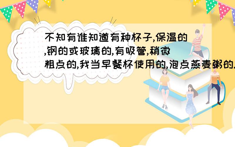 不知有谁知道有种杯子,保温的,钢的或玻璃的,有吸管,稍微粗点的,我当早餐杯使用的,泡点燕麦粥的.