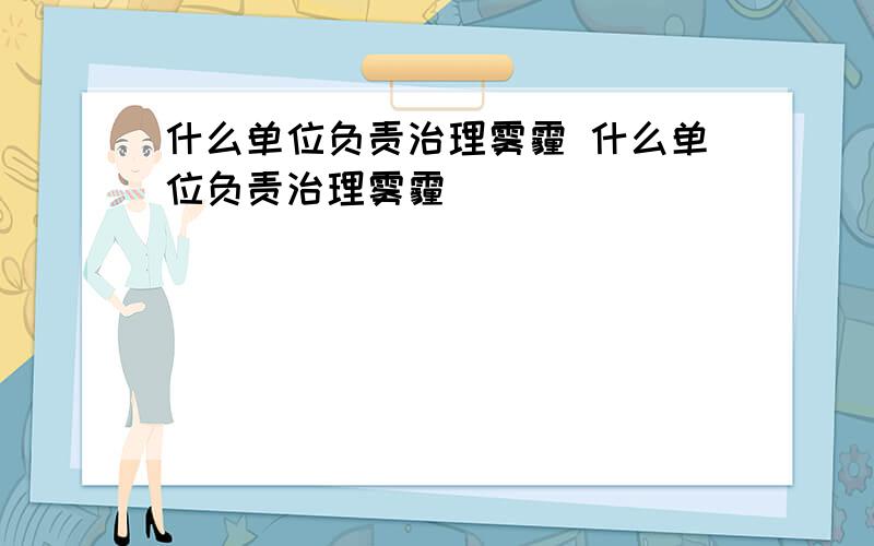 什么单位负责治理雾霾 什么单位负责治理雾霾