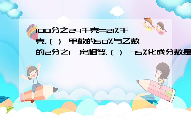 100分之24千克=21%千克.（） 甲数的50%与乙数的2分之1一定相等.（） 75%化成分数是4分之3.（）