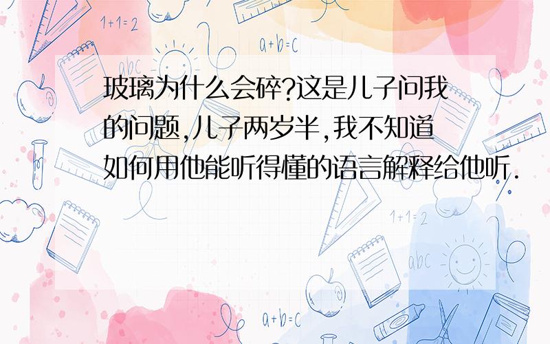 玻璃为什么会碎?这是儿子问我的问题,儿子两岁半,我不知道如何用他能听得懂的语言解释给他听.