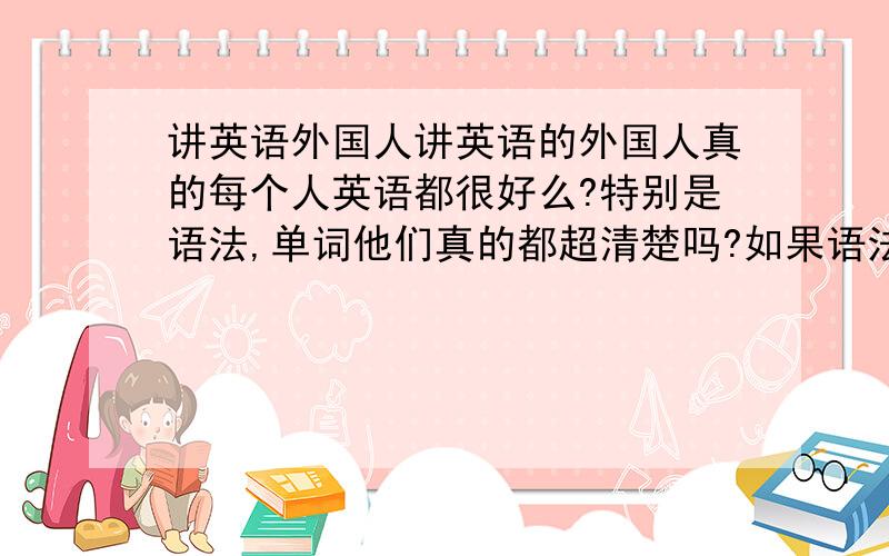 讲英语外国人讲英语的外国人真的每个人英语都很好么?特别是语法,单词他们真的都超清楚吗?如果语法弄错了,那外国人看得懂吗?