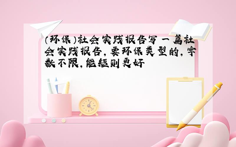 （环保）社会实践报告写一篇社会实践报告,要环保类型的,字数不限,能短则更好