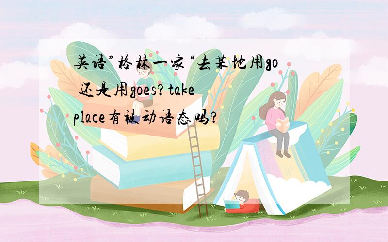 英语”格林一家“去某地用go 还是用goes?take place有被动语态吗?