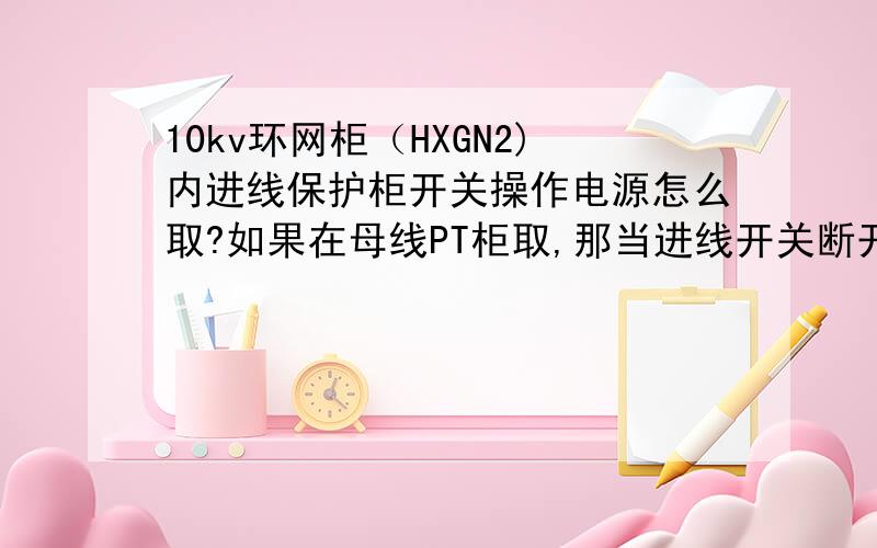 10kv环网柜（HXGN2)内进线保护柜开关操作电源怎么取?如果在母线PT柜取,那当进线开关断开始,PT没电,还