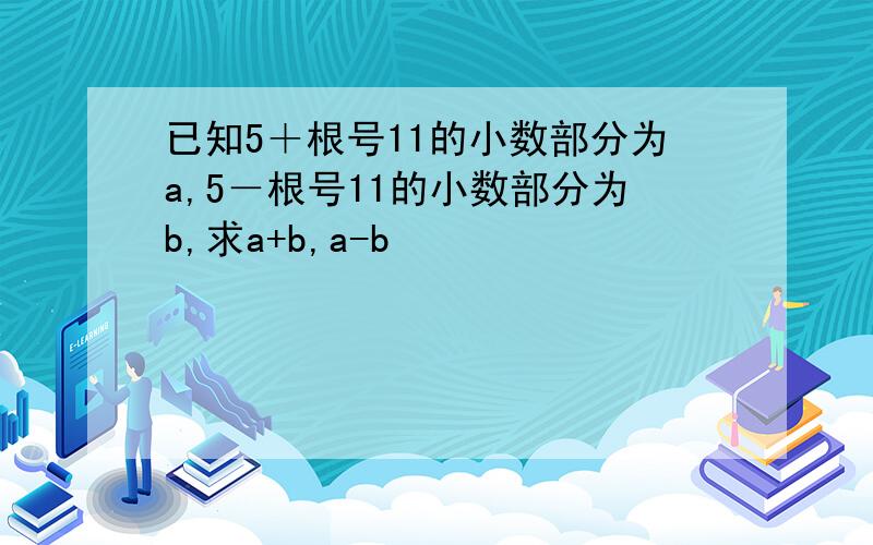 已知5＋根号11的小数部分为a,5－根号11的小数部分为b,求a+b,a-b