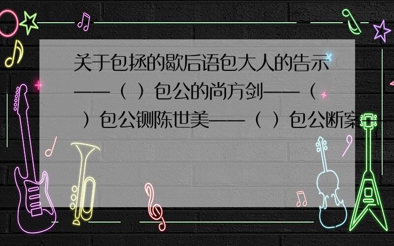 关于包拯的歇后语包大人的告示——（ ）包公的尚方剑——（ ）包公铡陈世美——（ ）包公断案——（ ）包公斩包勉——（ ）