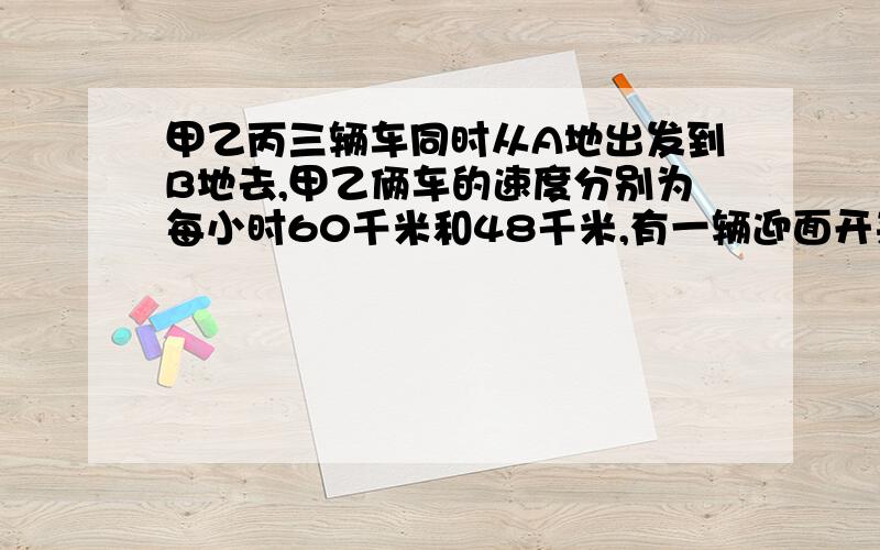 甲乙丙三辆车同时从A地出发到B地去,甲乙俩车的速度分别为每小时60千米和48千米,有一辆迎面开来卡车分别在他们出发后6小