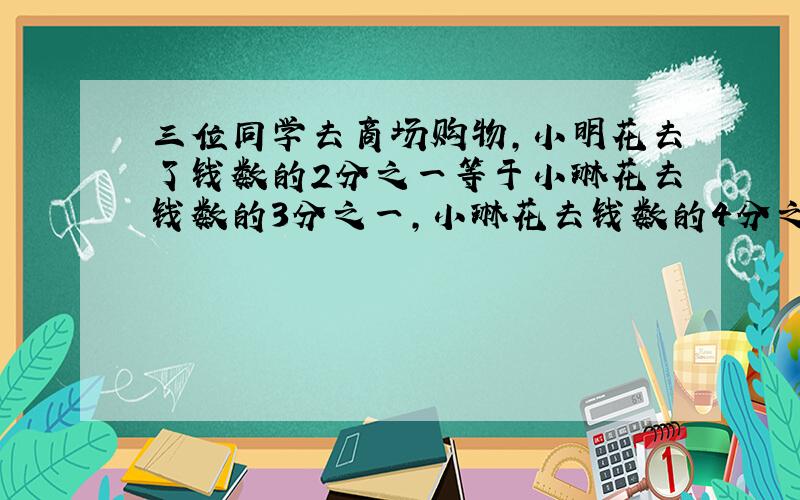 三位同学去商场购物,小明花去了钱数的2分之一等于小琳花去钱数的3分之一,小琳花去钱数的4分之3等于军军花去的钱数的7分之