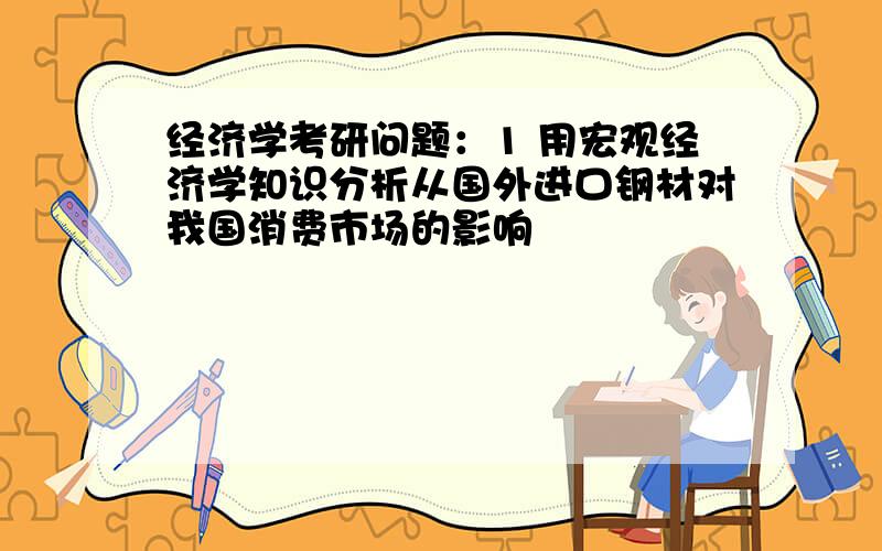 经济学考研问题：1 用宏观经济学知识分析从国外进口钢材对我国消费市场的影响