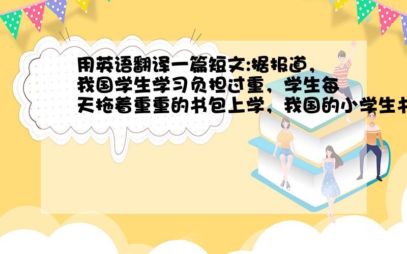 用英语翻译一篇短文:据报道，我国学生学习负担过重，学生每天拖着重重的书包上学，我国的小学生书包平...