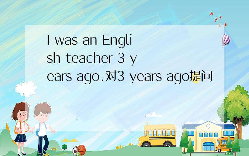 I was an English teacher 3 years ago.对3 years ago提问