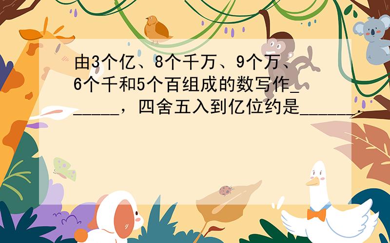 由3个亿、8个千万、9个万、6个千和5个百组成的数写作______，四舍五入到亿位约是______．