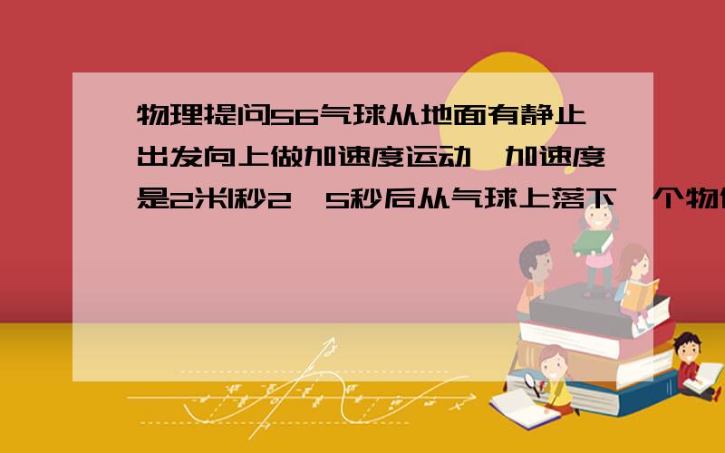 物理提问56气球从地面有静止出发向上做加速度运动,加速度是2米|秒2,5秒后从气球上落下一个物体,求这物体落到地面上的时