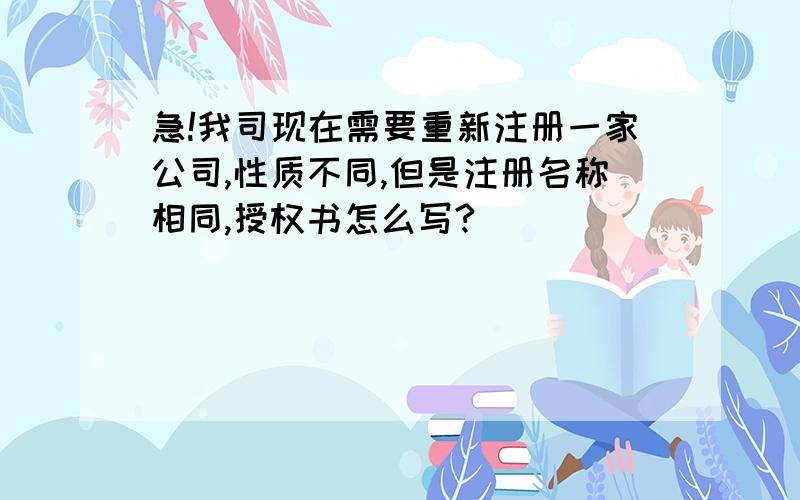 急!我司现在需要重新注册一家公司,性质不同,但是注册名称相同,授权书怎么写?