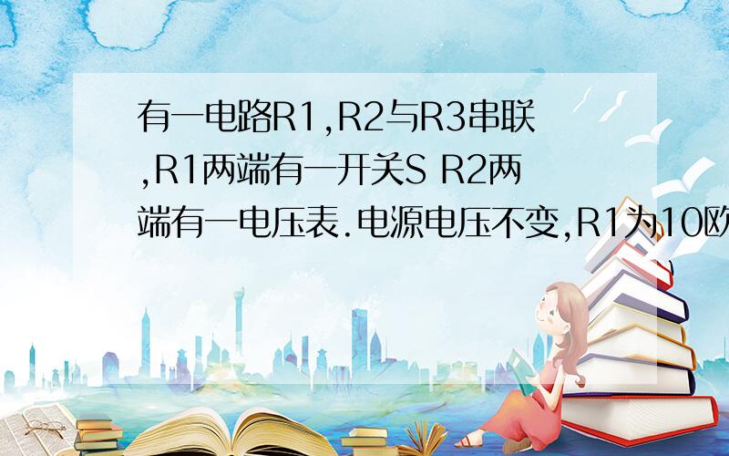 有一电路R1,R2与R3串联,R1两端有一开关S R2两端有一电压表.电源电压不变,R1为10欧,R2为20欧