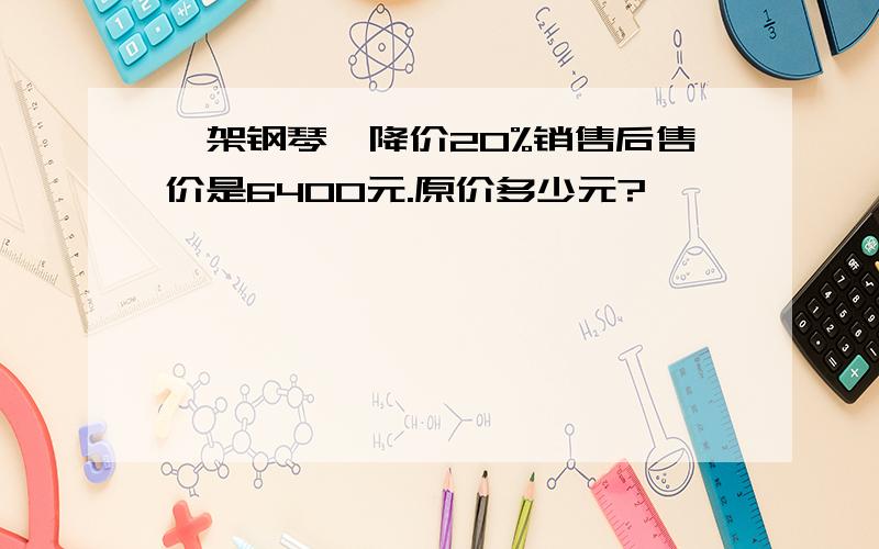 一架钢琴,降价20%销售后售价是6400元.原价多少元?