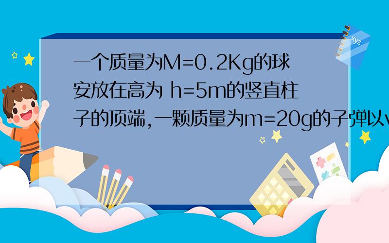 一个质量为M=0.2Kg的球安放在高为 h=5m的竖直柱子的顶端,一颗质量为m=20g的子弹以v=500m/s的水平速度