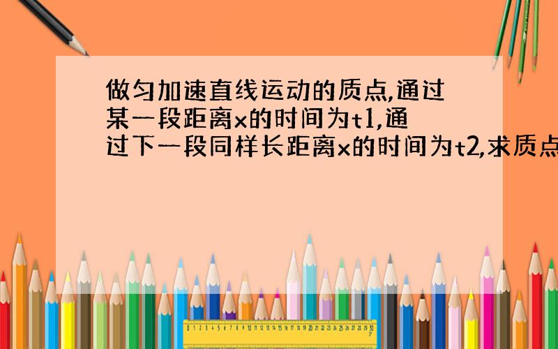 做匀加速直线运动的质点,通过某一段距离x的时间为t1,通过下一段同样长距离x的时间为t2,求质点的加速度