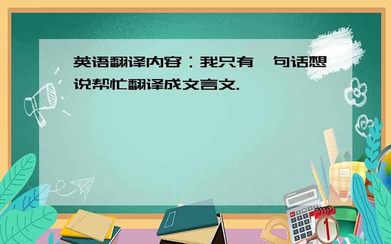 英语翻译内容：我只有一句话想说帮忙翻译成文言文.