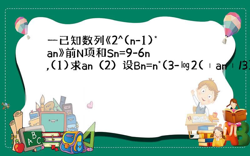 一已知数列《2^(n-1)*an》前N项和Sn=9-6n,(1)求an（2）设Bn=n*(3-㏒2(∣an∣/3))求B