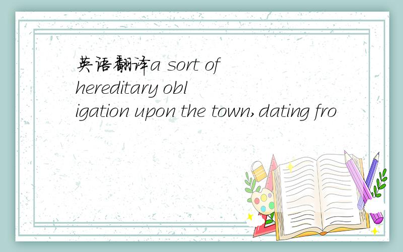 英语翻译a sort of hereditary obligation upon the town,dating fro