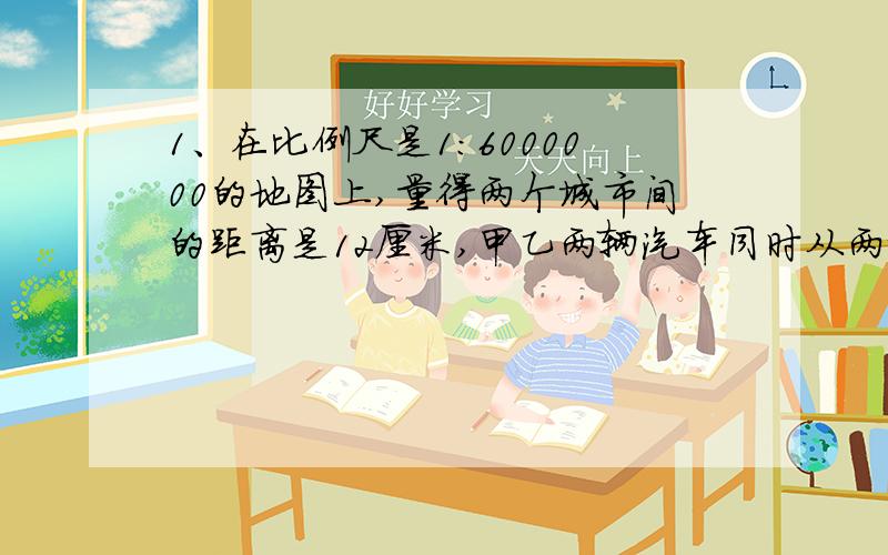 1、在比例尺是1：6000000的地图上,量得两个城市间的距离是12厘米,甲乙两辆汽车同时从两城相向开出9小时,甲车与乙