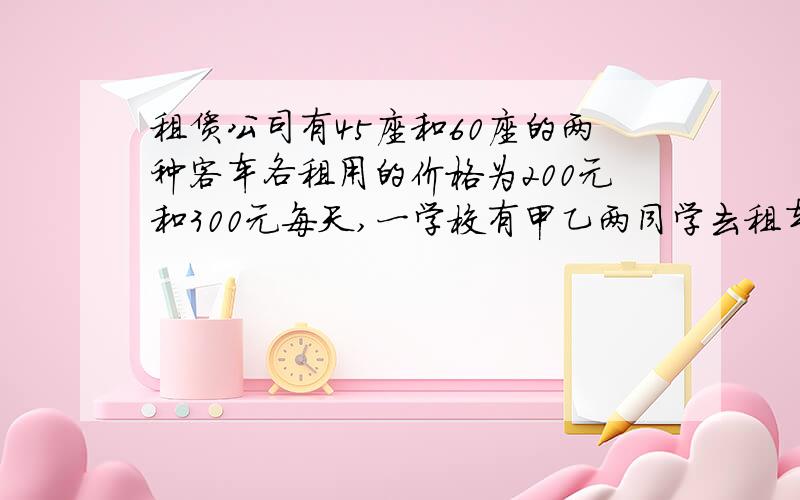 租赁公司有45座和60座的两种客车各租用的价格为200元和300元每天,一学校有甲乙两同学去租车,甲说：“我的方案是只租