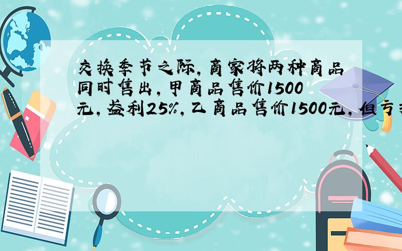 交换季节之际,商家将两种商品同时售出,甲商品售价1500元,盈利25%,乙商品售价1500元,但亏损25%,问:商家是盈