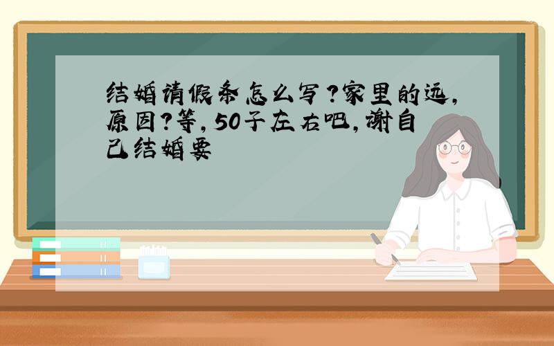 结婚请假条怎么写?家里的远,原因?等,50子左右吧,谢自己结婚要