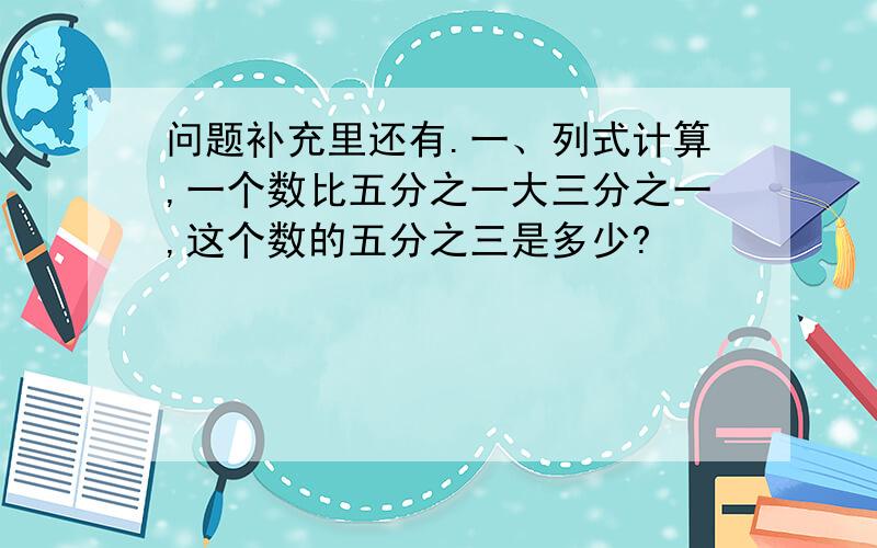 问题补充里还有.一、列式计算,一个数比五分之一大三分之一,这个数的五分之三是多少?