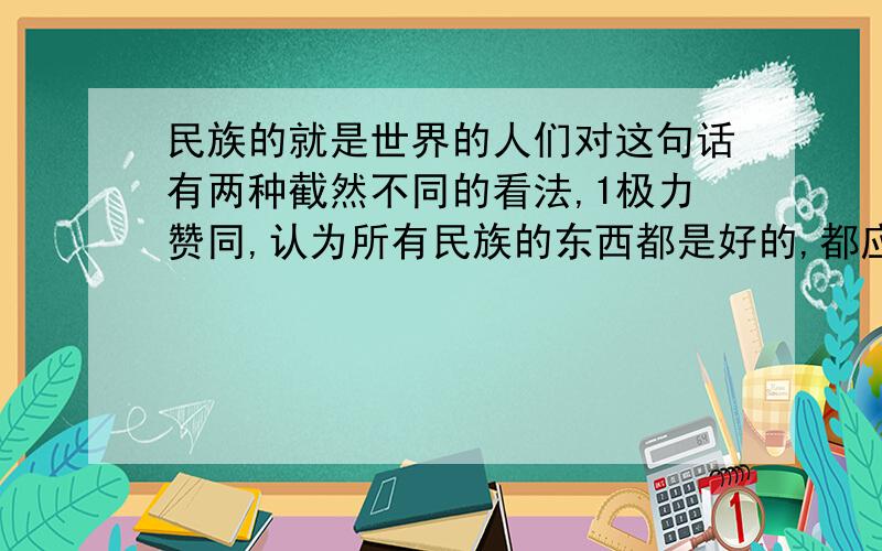 民族的就是世界的人们对这句话有两种截然不同的看法,1极力赞同,认为所有民族的东西都是好的,都应保留；2认为第一种说法太保