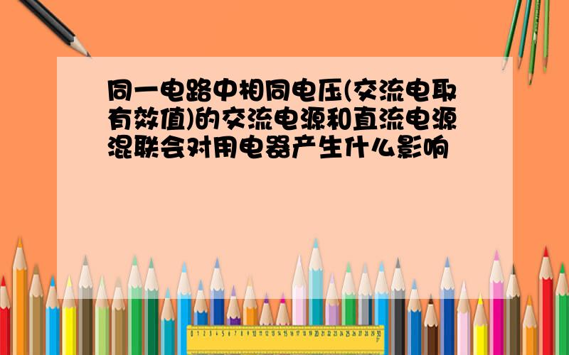 同一电路中相同电压(交流电取有效值)的交流电源和直流电源混联会对用电器产生什么影响