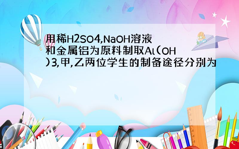 用稀H2SO4,NaOH溶液和金属铝为原料制取Al(OH)3,甲,乙两位学生的制备途径分别为