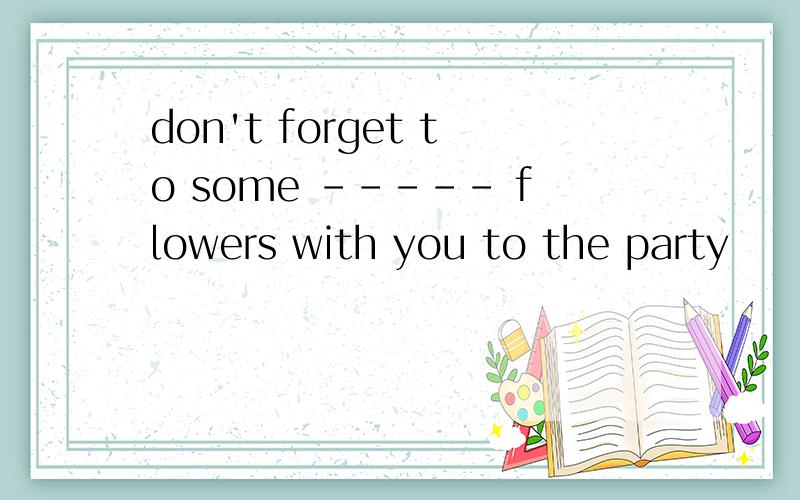 don't forget to some ----- flowers with you to the party