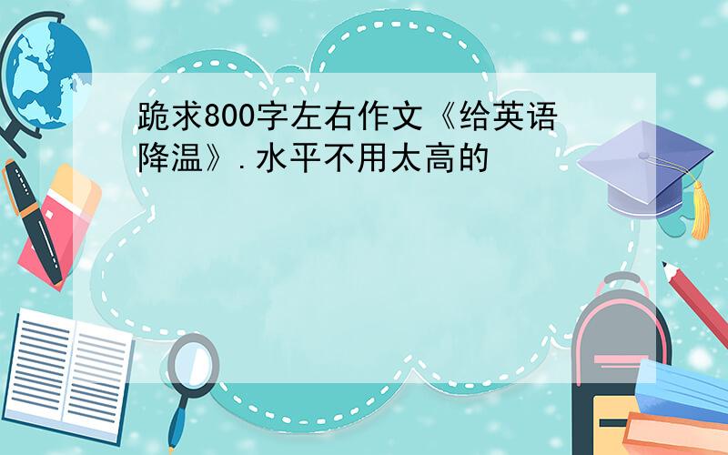 跪求800字左右作文《给英语降温》.水平不用太高的