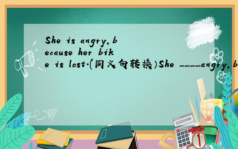 She is angry,because her bike is lost.(同义句转换）She ____angry,b