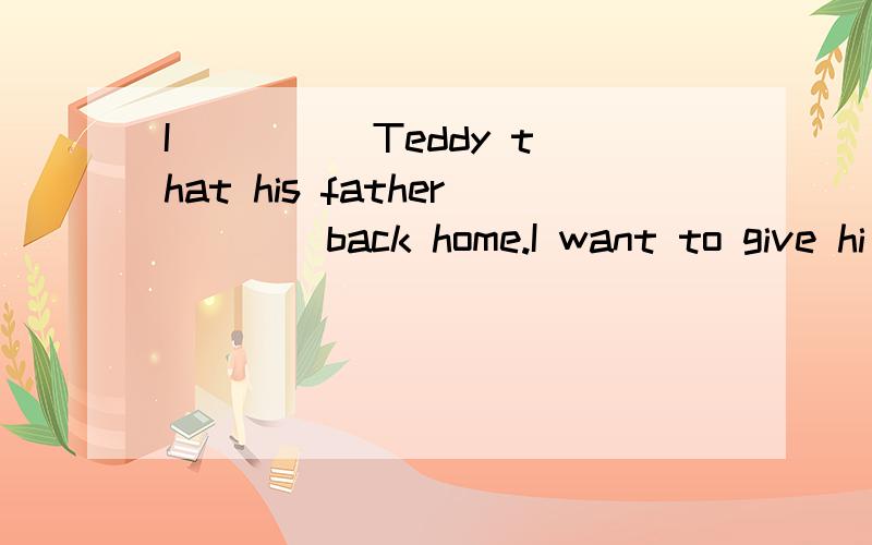 I ____ Teddy that his father ___ back home.I want to give hi