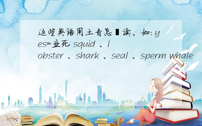 这些英语用土音怎麽读、如：yes=业死 squid 、lobster 、shark 、seal 、sperm whale