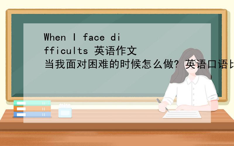 When I face difficults 英语作文 当我面对困难的时候怎么做? 英语口语比赛要用.