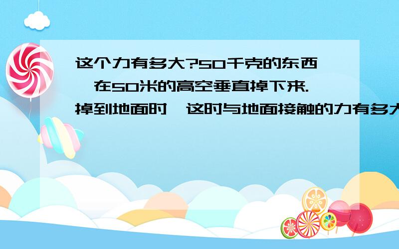 这个力有多大?50千克的东西,在50米的高空垂直掉下来.掉到地面时,这时与地面接触的力有多大?谁可以算出来,给个答案就可