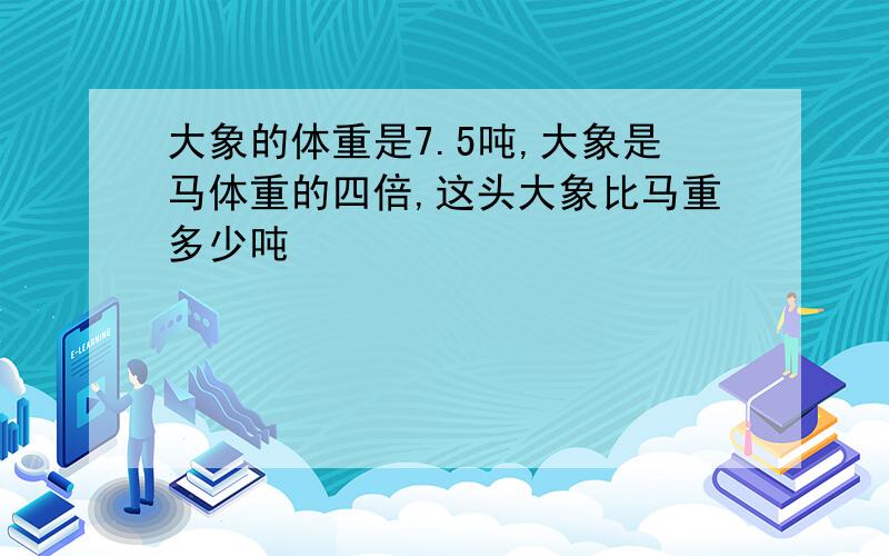 大象的体重是7.5吨,大象是马体重的四倍,这头大象比马重多少吨