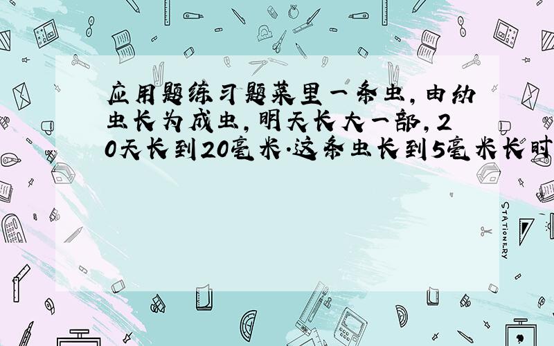 应用题练习题菜里一条虫,由幼虫长为成虫,明天长大一部,20天长到20毫米.这条虫长到5毫米长时,用了几天?